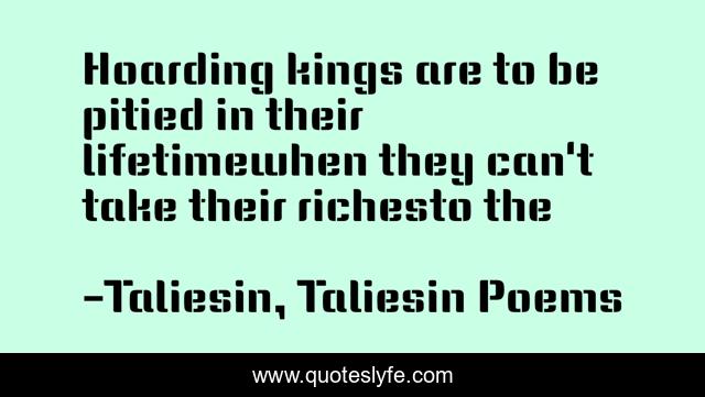 Hoarding kings are to be pitied in their lifetimewhen they can't take their richesto the