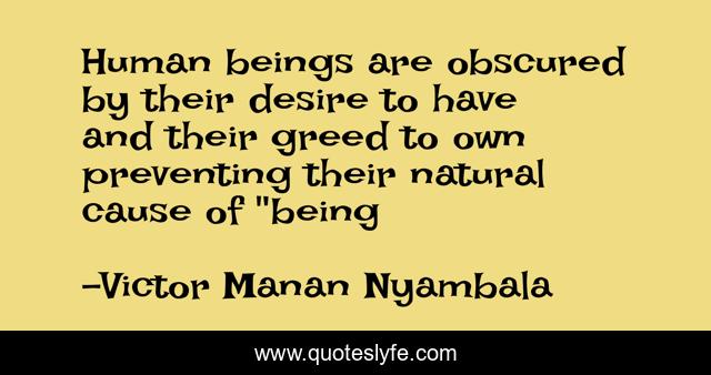 Human beings are obscured by their desire to have and their greed to own preventing their natural cause of 