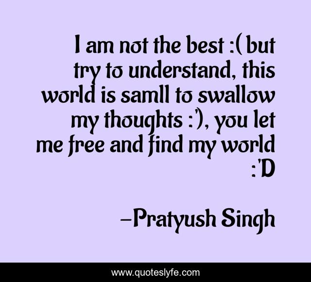 I am not the best :( but try to understand, this world is samll to swallow my thoughts :'), you let me free and find my world :'D