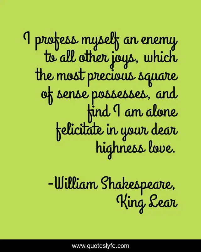 I profess myself an enemy to all other joys, which the most precious square of sense possesses, and find I am alone felicitate in your dear highness love.