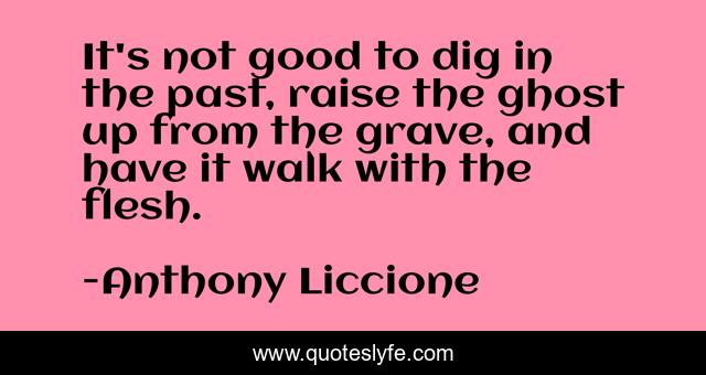 It's not good to dig in the past, raise the ghost up from the grave, and have it walk with the flesh.