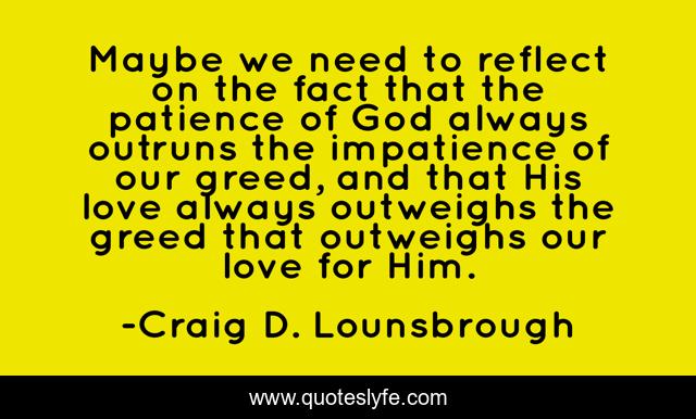Maybe we need to reflect on the fact that the patience of God always outruns the impatience of our greed, and that His love always outweighs the greed that outweighs our love for Him.