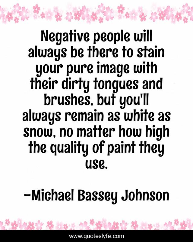 Negative people will always be there to stain your pure image with their dirty tongues and brushes, but you'll always remain as white as snow, no matter how high the quality of paint they use.