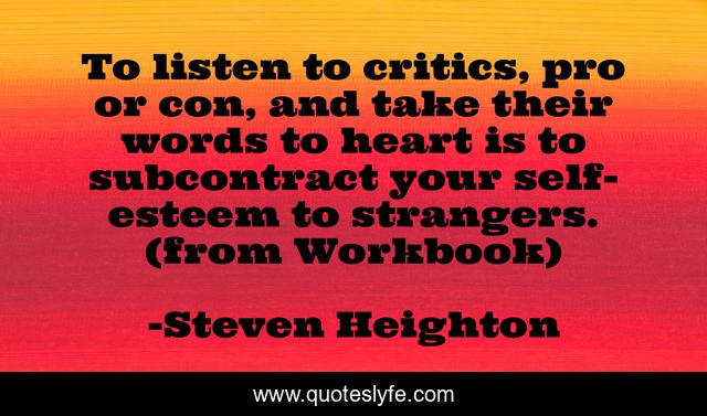 To listen to critics, pro or con, and take their words to heart is to subcontract your self-esteem to strangers. (from Workbook)