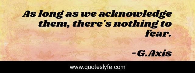 As long as we acknowledge them, there's nothing to fear.
