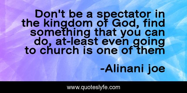 Don't be a spectator in the kingdom of God, find something that you can do, at-least even going to church is one of them