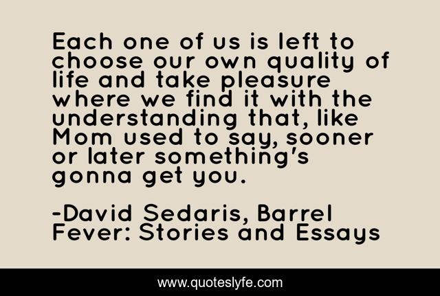 Each one of us is left to choose our own quality of life and take pleasure where we find it with the understanding that, like Mom used to say, sooner or later something's gonna get you.