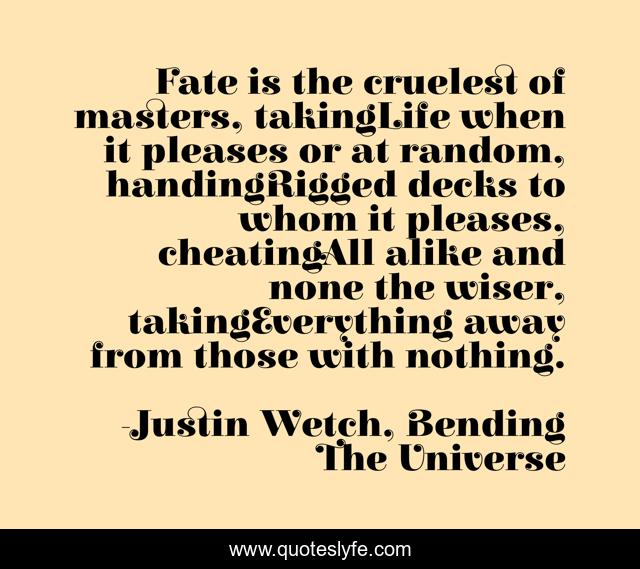 Fate is the cruelest of masters, takingLife when it pleases or at random, handingRigged decks to whom it pleases, cheatingAll alike and none the wiser, takingEverything away from those with nothing.