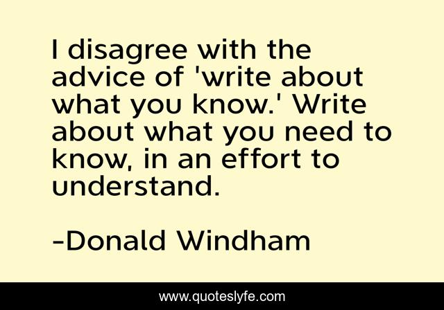 I disagree with the advice of 'write about what you know.' Write about what you need to know, in an effort to understand.