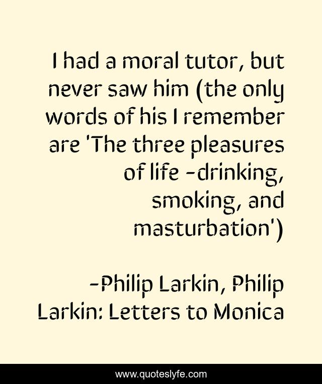 I had a moral tutor, but never saw him (the only words of his I remember are 'The three pleasures of life -drinking, smoking, and masturbation')