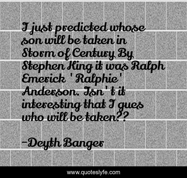 I just predicted whose son will be taken in Storm of Century By Stephen King it was Ralph Emerick 'Ralphie' Anderson. Isn't it interesting that I gues who will be taken??