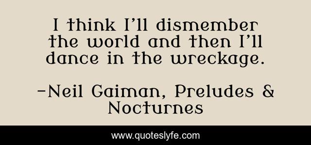 I think I’ll dismember the world and then I’ll dance in the wreckage.