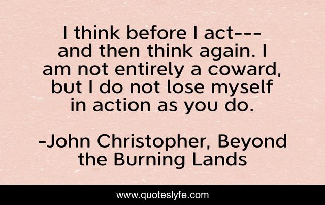 I think before I act---and then think again. I am not entirely a coward, but I do not lose myself in action as you do.