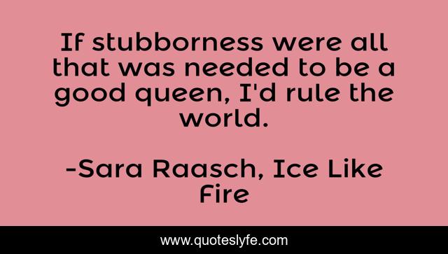 If stubborness were all that was needed to be a good queen, I'd rule the world.