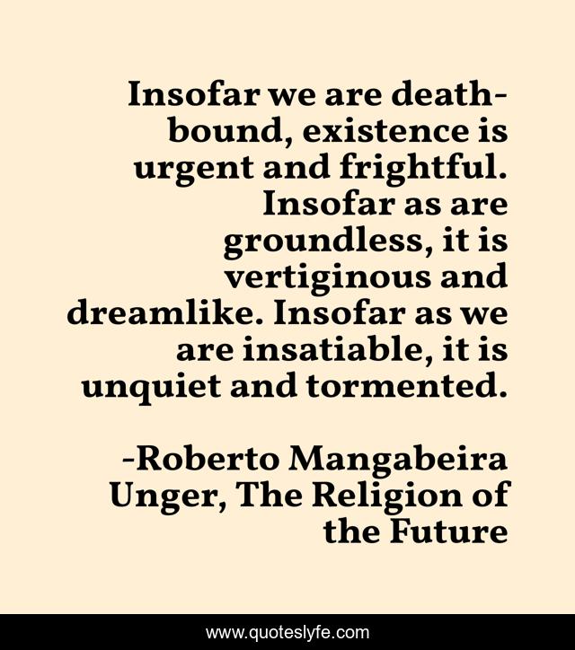 Insofar we are death-bound, existence is urgent and frightful. Insofar as are groundless, it is vertiginous and dreamlike. Insofar as we are insatiable, it is unquiet and tormented.