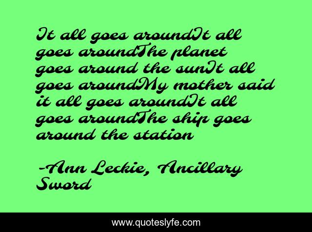 It all goes aroundIt all goes aroundThe planet goes around the sunIt all goes aroundMy mother said it all goes aroundIt all goes aroundThe ship goes around the station