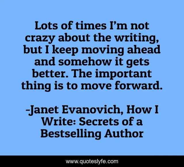 Lots of times I’m not crazy about the writing, but I keep moving ahead and somehow it gets better. The important thing is to move forward.