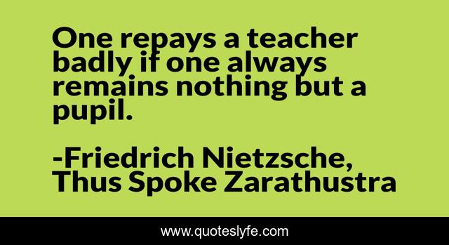 One repays a teacher badly if one always remains nothing but a pupil.