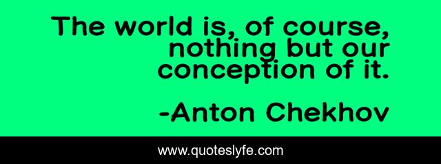 The world is, of course, nothing but our conception of it.