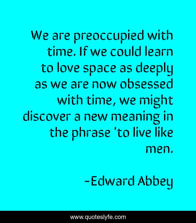 We are preoccupied with time. If we could learn to love space as deeply as we are now obsessed with time, we might discover a new meaning in the phrase 'to live like men.
