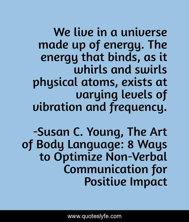 We live in a universe made up of energy. The energy that binds, as it whirls and swirls physical atoms, exists at varying levels of vibration and frequency.