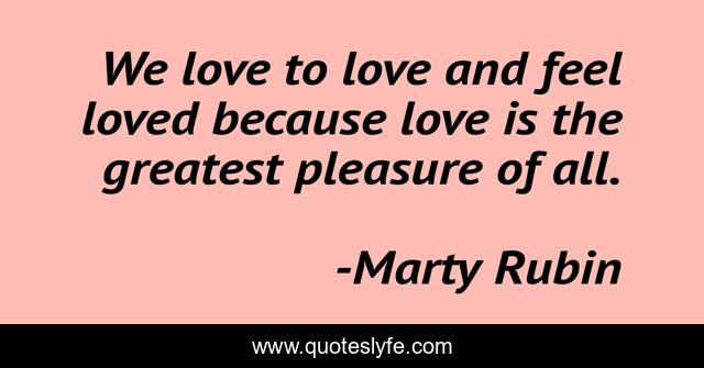 We love to love and feel loved because love is the greatest pleasure of all.