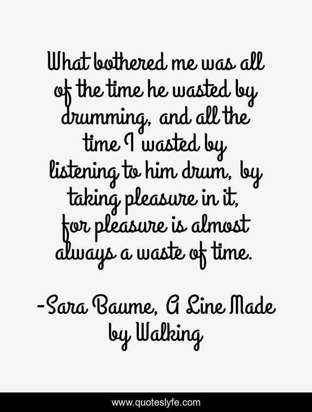 What bothered me was all of the time he wasted by drumming, and all the time I wasted by listening to him drum, by taking pleasure in it, for pleasure is almost always a waste of time.