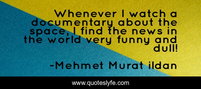 Whenever I watch a documentary about the space, I find the news in the world very funny and dull!