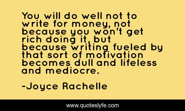 You will do well not to write for money, not because you won't get rich doing it, but because writing fueled by that sort of motivation becomes dull and lifeless and mediocre.