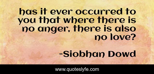 has it ever occurred to you that where there is no anger, there is also no love?