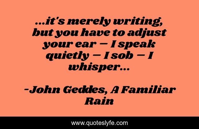 ...it's merely writing, but you have to adjust your ear – I speak quietly – I sob – I whisper...