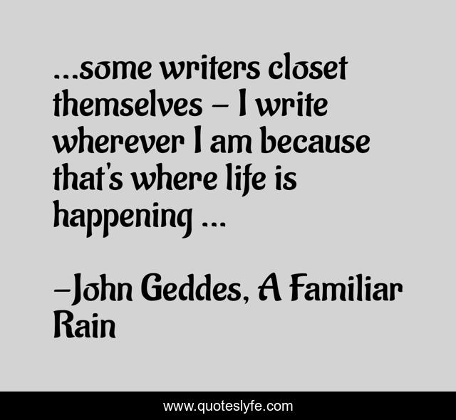 ...some writers closet themselves - I write wherever I am because that's where life is happening ...