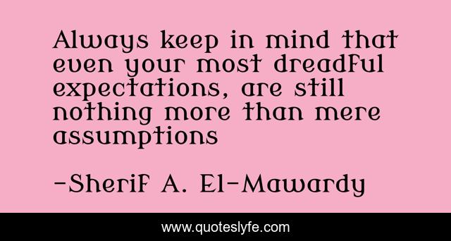 Always keep in mind that even your most dreadful expectations, are still nothing more than mere assumptions
