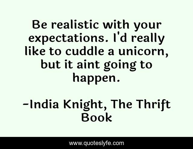 Be realistic with your expectations. I'd really like to cuddle a unicorn, but it aint going to happen.