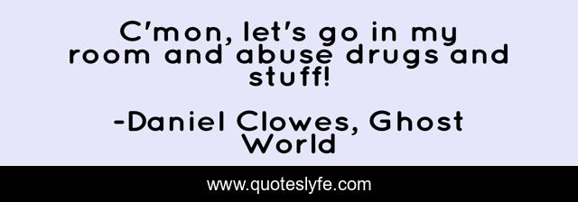C'mon, let's go in my room and abuse drugs and stuff!