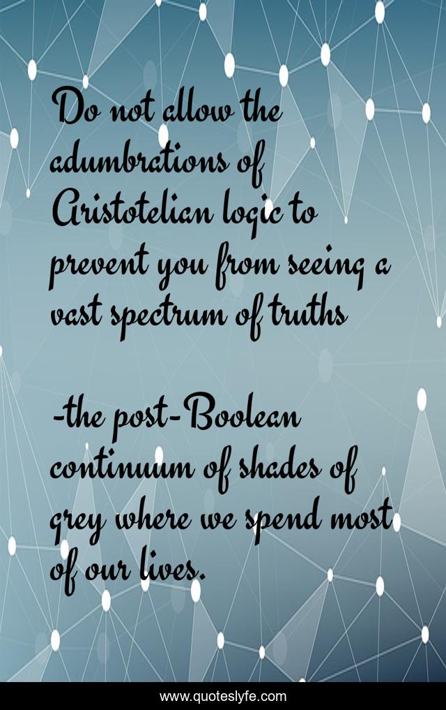 Do not allow the adumbrations of Aristotelian logic to prevent you from seeing a vast spectrum of truths