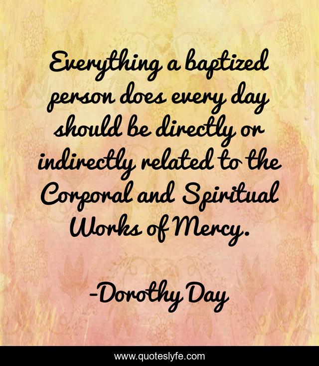 Everything a baptized person does every day should be directly or indirectly related to the Corporal and Spiritual Works of Mercy.