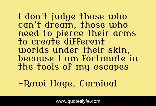 I don't judge those who can't dream, those who need to pierce their arms to create different worlds under their skin, because I am fortunate in the tools of my escapes