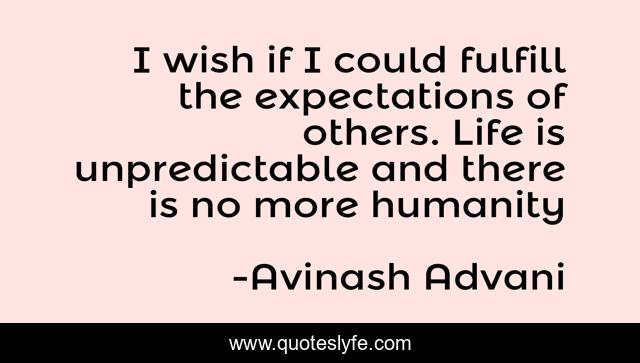I wish if I could fulfill the expectations of others. Life is unpredictable and there is no more humanity