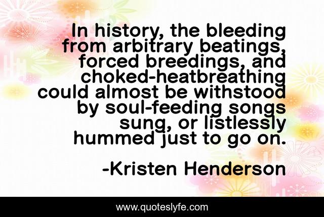 In history, the bleeding from arbitrary beatings, forced breedings, and choked-heatbreathing could almost be withstood by soul-feeding songs sung, or listlessly hummed just to go on.