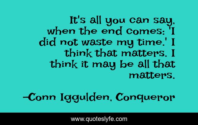 It's all you can say, when the end comes: 'I did not waste my time.' I think that matters. I think it may be all that matters.