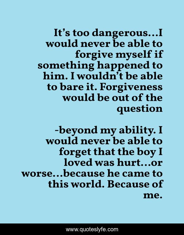 It’s too dangerous…I would never be able to forgive myself if something happened to him. I wouldn’t be able to bare it. Forgiveness would be out of the question