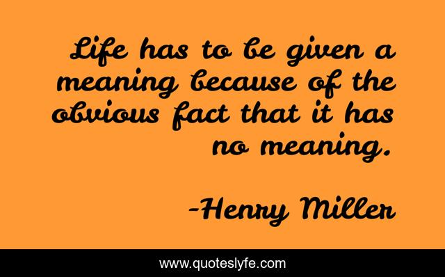 Life has to be given a meaning because of the obvious fact that it has no meaning.