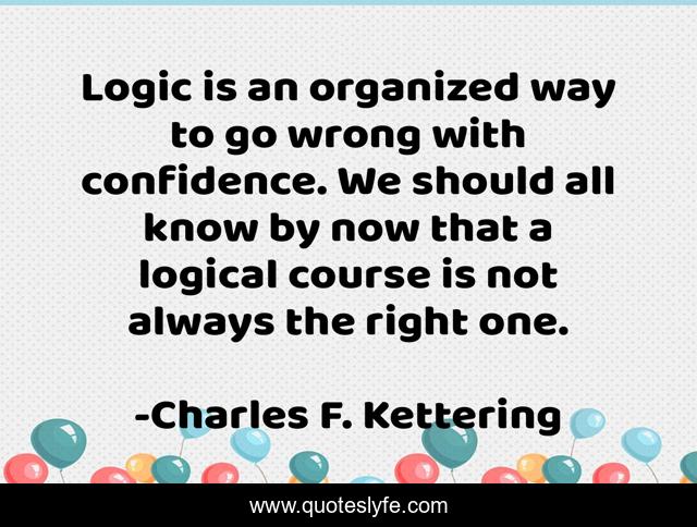Logic is an organized way to go wrong with confidence. We should all know by now that a logical course is not always the right one.