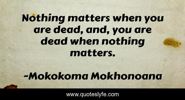 Nothing matters when you are dead, and, you are dead when nothing matters.