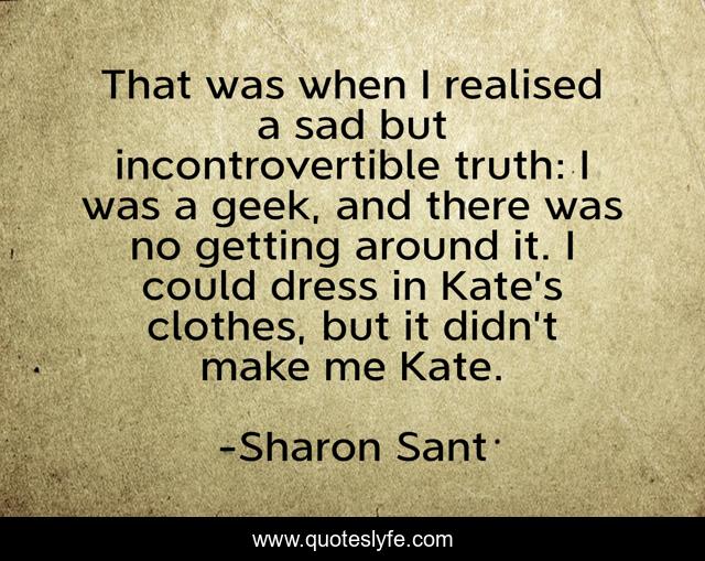 That was when I realised a sad but incontrovertible truth: I was a geek, and there was no getting around it. I could dress in Kate’s clothes, but it didn’t make me Kate.