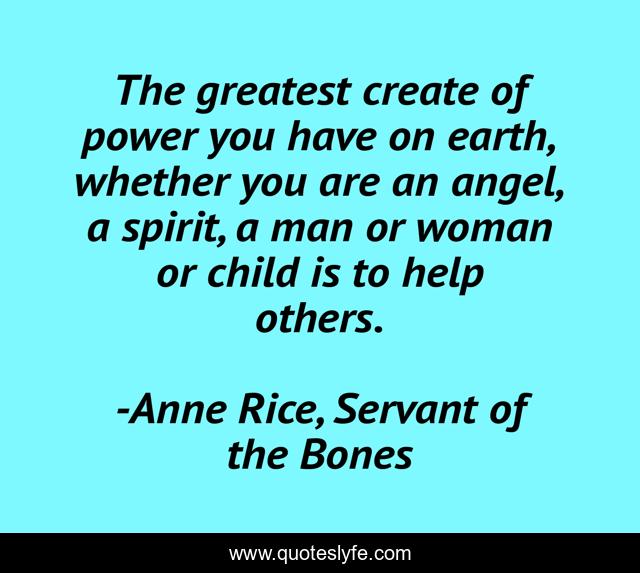 The greatest create of power you have on earth, whether you are an angel, a spirit, a man or woman or child is to help others.