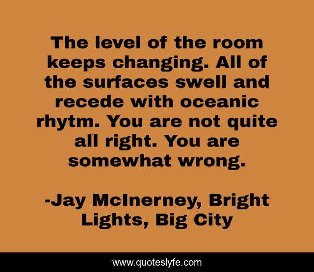 The level of the room keeps changing. All of the surfaces swell and recede with oceanic rhytm. You are not quite all right. You are somewhat wrong.