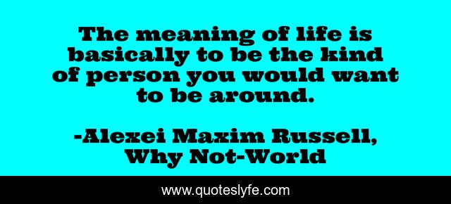 The meaning of life is basically to be the kind of person you would want to be around.