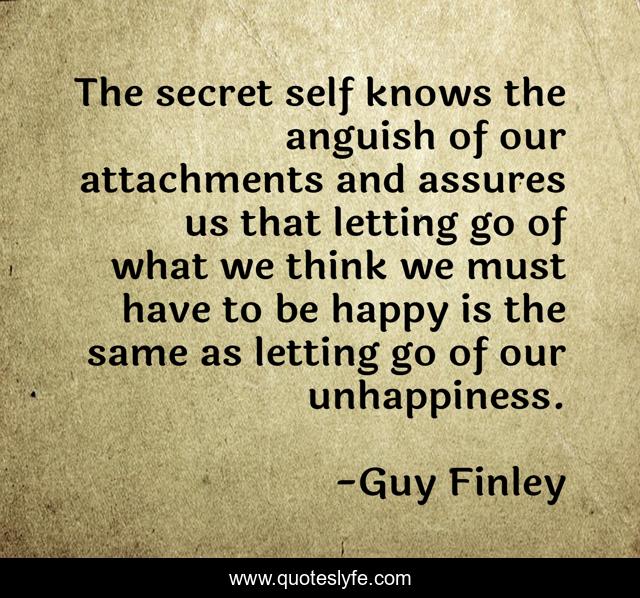 The secret self knows the anguish of our attachments and assures us that letting go of what we think we must have to be happy is the same as letting go of our unhappiness.